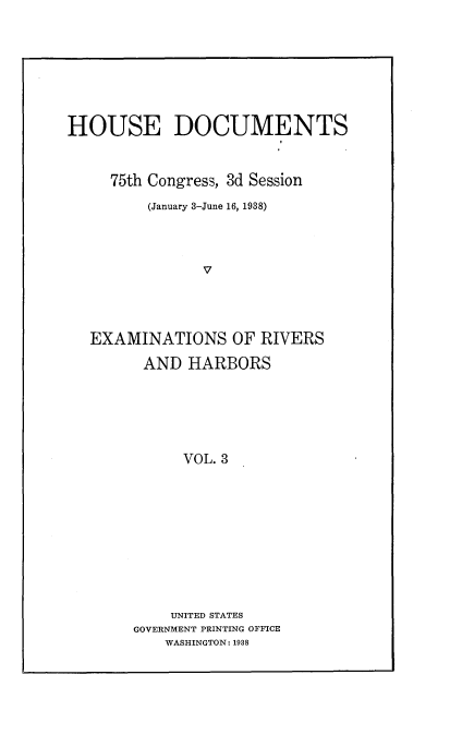 handle is hein.usccsset/usconset23379 and id is 1 raw text is: 








HOUSE DOCUMENTS



     75th Congress, 3d Session

         (January 3-June 16, 1938)




               V




   EXAMINATIONS OF RIVERS

         AND  HARBORS






             VOL. 3











             UNITED STATES
       GOVERNMENT PRINTING OFFICE
           WASHINGTON: 1938


