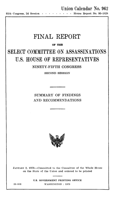 handle is hein.usccsset/usconset23380 and id is 1 raw text is: 

                           Union  Calendar No. 962
95th Congress, 2d Session-------  - - - House Report No. 95-1828


             FINAL REPORT

                      OF THE


SELECT COMMITTEE ON ASSASSINATIONS

    U.S. HOUSE OF REPRESENTATIVES

            NINETY-FIFTH  CONGRESS

                  SECOND SESSION







             SUMARY OF FINDINGS
             AND RECOMMENDATIONS






















   JANUARY 2, 1979.-Comnitted to the Committee of the Whole House
       on the State of the Union and ordered to be printed


39-006


U.S. GOVERNMENT PRINTING OFFICE
     WASHINGTON : 1979


