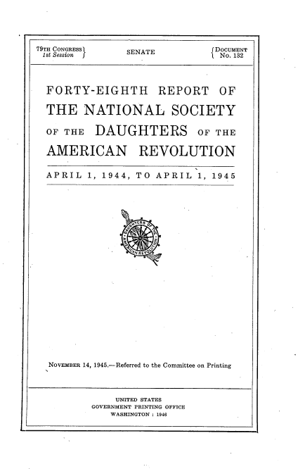 handle is hein.usccsset/usconset23407 and id is 1 raw text is: 




79TH CONGRESSI  SENATE          DOCUMENT
1st Session f   S               No. 132


FORTY-EIGHTH


REPORT


THE NATIONAL SOCIETY

OF THE   DAUGHTERS OF THE

AMERICAN REVOLUTION


APRIL  1, 1944, TO APRIL   1, 1945























NOVEMBER 14, 1945.-Referred to the Committee on Printing


    UNITED STATES
GOVERNMENT PRINTING OFFICE
   WASHINGTON : 1946


OF


i


