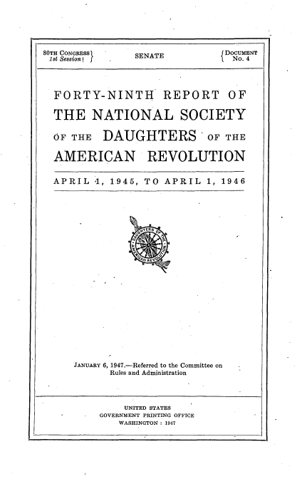 handle is hein.usccsset/usconset23418 and id is 1 raw text is: 




80TH CONGRESS   SENATE          DOCUMENT
1st Session J   S E A             No. 4


FORTY-NINTH


REPORT


THE NATIONAL SOCIETY

OF THE   DAUGHTERS OF THE

AMERICAN REVOLUTION

APRIL  '1, 1945, TO APRIL  1, 1946


JANUARY 6, 1947.-Referred to the Committee on
      Rules and Administration


    UNITED STATES
GOVERNMENT PRINTING OFFICE
   WASHINGTON : 1947


OF


