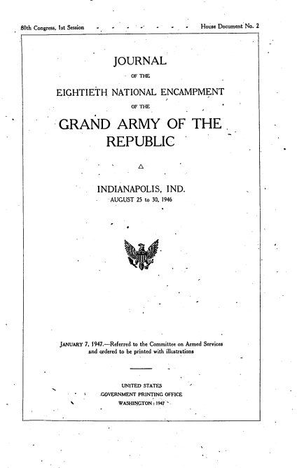 handle is hein.usccsset/usconset23419 and id is 1 raw text is: 


BOth Congress, 1st Session - -               House Document No. 2


              JOURNAL

                   OF THE

EIGHTIETH NATIONAL ENCAMPMENT

                   OF THE


 GRAND ARMY OF THE

             REPUBLIC






          INDIANAPOLIS, IND.
          -  AUGUST 25 to 30, 1946


JANUARY 7, 1947.-Referred to the Committee on Armed Services
       and ordered to be printed with illustrations




                UNITED STATES
          .GOVERNMENT PRINTING OFFICE
               WASHINGTON: 1947


