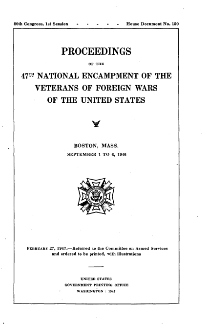handle is hein.usccsset/usconset23421 and id is 1 raw text is: 



80th Congress, 1st Session --House Document   No. 150





               PROCEEDINGS

                       OF THE


  47H  NATIONAL ENCAMPMENT OF THE

      VETERANS OF FOREIGN WARS

          OF  THE   UNITED STATES




                        y



                  BOSTON,  MASS.
                SEPTEMBER 1 TO 6, 1946


















    FEBRUARY 27, 1947.-Referred to the Committee on Armed Services
            and ordered to be printed, with illustrations




                    UNITED STATES
                GOVERNMENT PRINTING OFFICE
                   WASHINGTON : 1947



