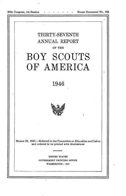 handle is hein.usccsset/usconset23422 and id is 1 raw text is: 


80th Congress, 1st Session         House Document No. 185







               THIRTY-SEVENTH

               ANNUAL REPORT

                      OF THE



          BOY SCOUTS


          OF AMERICA




                      1946


















    MARCH 28, 1947.-Referred to the Committee on Education and Labor
            and ordered to be printed with illustrations


     UNITED STATES
GOVERNMENT PRINTING OFFICE
    WASHINGTON : 1947


