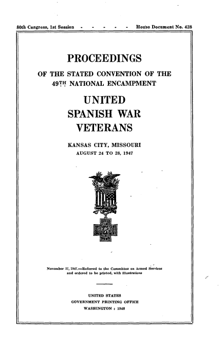 handle is hein.usccsset/usconset23423 and id is 1 raw text is: 



80th Congress, 1st Session -        House Document No. 428


         PROCEEDINGS

OF  THE  STATED   CONVENTION OF THE

    49TH  NATIONAL   ENCAMPMENT


              UNITED

         SPANISH WAR

            VETERANS

         KANSAS  CITY, MISSOURI
            AUGUST 24 TO 28, 1947



















   November 17, 1947.-Referred to the Committee on Armed Services
         and ordered to be printed, with illustrations



               UNITED STATES
          GOVERNMENT PRINTING OFFICE
              WASHINGTON : 1948


