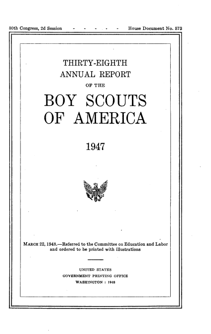 handle is hein.usccsset/usconset23424 and id is 1 raw text is: 




80th Congress, 2d Session           House Document No. 573


      THIRTY-EIGHTH

      ANNUAL REPORT

             OF THE



BOY SCOUTS


       OF AMERICA




                    1947


















MARCH 22, 1948.-Referred to the Committee on Education and Labor
        and ordered to be printed with illustrations


     UNITED STATES
GOVERNMENT PRINTING OFFICE
    WASHINGTON : 1948


80th Congress, 2d Session


House Document No. 573


