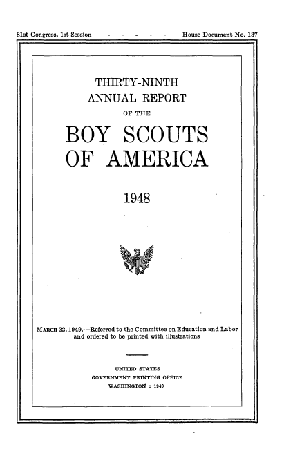 handle is hein.usccsset/usconset23428 and id is 1 raw text is: 




81st Congress, 1st Session          House Document No. 137


             THIRTY-NINTH

           ANNUAL REPORT

                   OF THE



       BOY SCOUTS


       OF AMERICA




                    1948

















MARCH 22, 1949.-Referred to the Committee on Education and Labor
        and ordered to be printed with illustrations


     UNITED STATES
GOVERNMENT PRINTING OFFICE
    WASHINGTON : 1949


81st Congress, Ist Session


House Document No. 137



