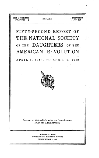 handle is hein.usccsset/usconset23429 and id is 1 raw text is: 





SENATE


FIFTY-SECOND REPORT OF

THE NATIONAL SOCIETY


OF THE


DAUGHTERS


OF THE


AMERICAN REVOLUTION


APRIL   1, 1948, TO APRIL  1, 1949


JANUARY 4, 1950.-Referred to the Committee on
      Rules and Administration


    UNITED STATES
GOVERNMENT PRINTING OFFICE
   WASHINGTON : 1950


81ST CONGRESS I
2d Seasion J


{ DOCUMENT
  No. 138


