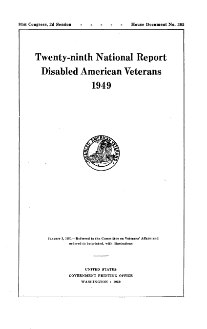 handle is hein.usccsset/usconset23430 and id is 1 raw text is: 





81st Congress, 2d Session                House Document No. 385


Twenty-ninth National Report



  Disabled American Veterans



                     1949


January 3, 1950.-Referred to the Committee on Veterans' Affairs and
        ordered to be printed, with illustrations






              UNITED STATES
        GOVERNMENT PRINTING OFFICE
            WASHINGTON : 1950


