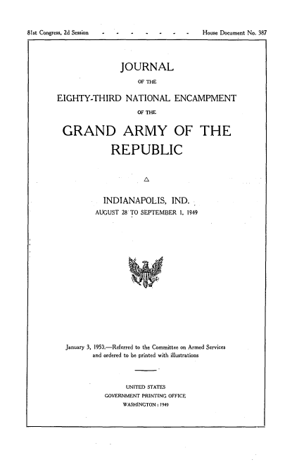 handle is hein.usccsset/usconset23431 and id is 1 raw text is: 



81st Congress, 2d Session


                JOURNAL

                    OF THE

EIGHTY-THIRD NATIONAL ENCAMPMENT

                    OF THE


 GRAND ARMY OF THE


             REPUBLIC






             INDIANAPOLIS,   IND.
          AUGUST 28 TO SEPTEMBER 1. 1949



















  January 3, 1950.-Referred to the Committee on Armed Services
         and ordered to be printed with illustrations


     UNITED STATES
GOVERNMENT PRINTING OFFICE
    WASHINGTON: 1949


House Document No. 387



