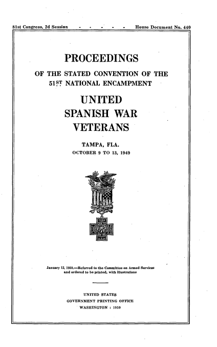 handle is hein.usccsset/usconset23432 and id is 1 raw text is: 




81st Congress, 2d Session             House Document No. 440


         PROCEEDINGS


OF  THE  STATED CONVENTION OF THE

    51lT  NATIONAL   ENCAMPMENT


              UNITED

         SPANISH WAR

            VETERANS


               TAMPA,  FLA.
            OCTOBER 9 TO 13, 1949


January 12, 1950.-Referred to the Committee on Armed Services
     and ordered to be printed, with illustrations



            UNITED STATES
      GOVERNMENT PRINTING OFFICE
          WASHINGTON : 1950


81st Congress. 2d Session


House Document No. 440


