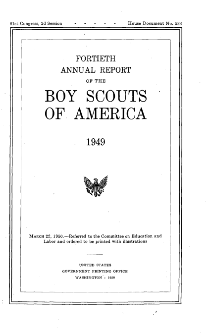 handle is hein.usccsset/usconset23435 and id is 1 raw text is: 




81st Co±igress, 2d Session          Ilouse Document No. 534


          FORTIETH

     ANNUAL REPORT

             OF THE



BOY SCOUTS


     OF AMERICA




                  1949


















MARCH 22, 1950.-Referred to the Committee on Education and
     Labor and ordered to be printed with illustrations


     UNITED STATES
GOVERNMENT PRINTING OFFICE
    WASHINGTON 1950


81st Congress, 2d Session


House Document No. 534



