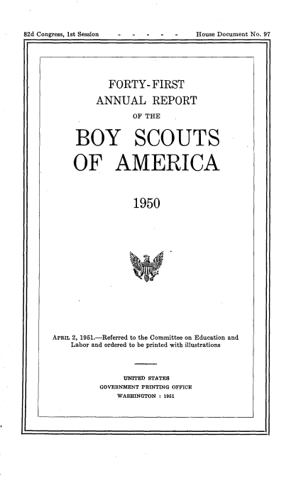 handle is hein.usccsset/usconset23437 and id is 1 raw text is: 



82d Congress, 1st Session           House Document No. 97


        FORTY-   FIRST

     ANNUAL REPORT

             OF THE



BOY SCOUTS


OF AMERICA




             1950


APRIL 2, 1951.-Referred to the Committee on Education and
    Labor and ordered to be printed with illustrations



               UNITED STATES
          GOVERNMENT PRINTING OFFICE
              WASHINGTON : 1951


I,


82d Congress, Ist Session


House Document No. 97


