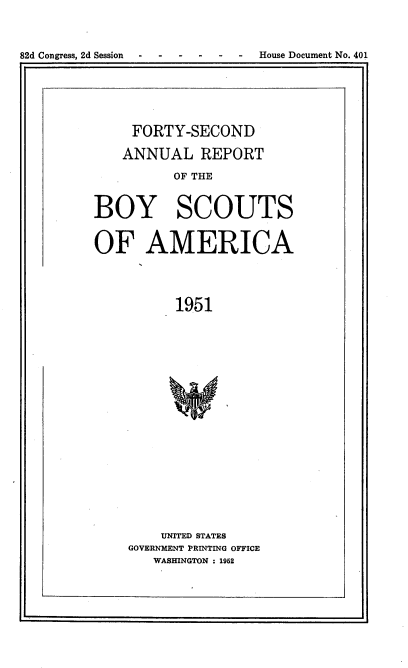 handle is hein.usccsset/usconset23438 and id is 1 raw text is: 

82d Congress, 2d Session   - -----House Document No. 401


     FORTY-SECOND
   ANNUAL REPORT
          OF THE

BOY SCOUTS

OF AMERICA


          1951












        UNITED STATES
    GOVERNMENT PRINTING OFFICE
       WASHINGTON : 1952


1. -


