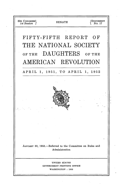 handle is hein.usccsset/usconset23439 and id is 1 raw text is: 





83D CONGRESS     SENATE          DOCUMENT
1st Session                       No. 17




  FIFTY-FIFTH        REPORT      OF


  THE NATIONAL SOCIETY


  OF THE   DAUGHTERS OF THE


  AMERICAN REVOLUTION


  APRIL   1, 1951, TO APRIL   1, 1952
























  JANUARY 30, 1953.-Referred to the Committee on Rules and
               Administration



               UNITED STATES
           GOVERNMENT PRINTING OFFICE
              WASHINGTON : 1953


