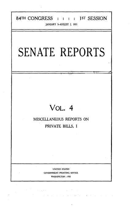 handle is hein.usccsset/usconset23443 and id is 1 raw text is: 


84TH CONGRESS     : :  : :  1ST SESSION
             JANUARY 5-AUGUST 2, 1955


SENATE REPORTS


       VOL. 4

MISCELLANEOUS REPORTS ON
     PRIVATE BILLS, I


    UNITED STATES
GOVERNMENT PRINTING OFFICE
   WASHINGTON: 1955


