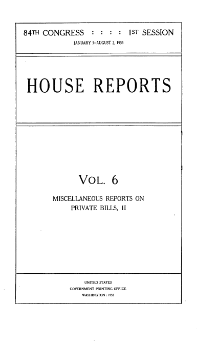 handle is hein.usccsset/usconset23446 and id is 1 raw text is: 



84TH CONGRESS : : : : 1ST SESSION
             JANUARY 5-AUGUST 2, 1955


HOUSE REPORTS


       VoL. 6

MISCELLANEOUS REPORTS ON
     PRIVATE BILLS, II









        UNITED STATES
    GOVERNMENT PRINTING OFFICE
        WASHINGTON: 1955


