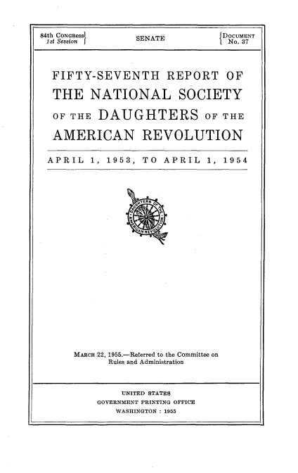 handle is hein.usccsset/usconset23447 and id is 1 raw text is: 



84th CONGRess    SENATE   DOCUMENT
1st Session                      No.37




  FIFTY-SEVENTH REPORT OF

  THE NATIONAL SOCIETY

  OF THE  DAUGHTERS OF THE


  AMERICAN REVOLUTION


  APRIL  1, 1953, TO  APRIL  1, 1954


MARCH 22, 1955.-Referred to the Committee on
      Rules and Administration


    UNITED STATES
GOVERNMENT PRINTING OFFICE
   WASHINGTON : 1955



