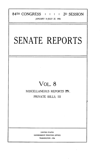 handle is hein.usccsset/usconset23451 and id is 1 raw text is: 


84TH CONGRESS : : : : 2D SESSION
             JANUARY 3-JULY 27, 1956


SENATE REPORTS


       VOL. 8

MISCELLANEOUS REPORTS ON,
    PRIVATE BILLS, III


    UNITED STATES
GOVERNMENT PRINTING OFFICE
   WASHINGTON : 1956


