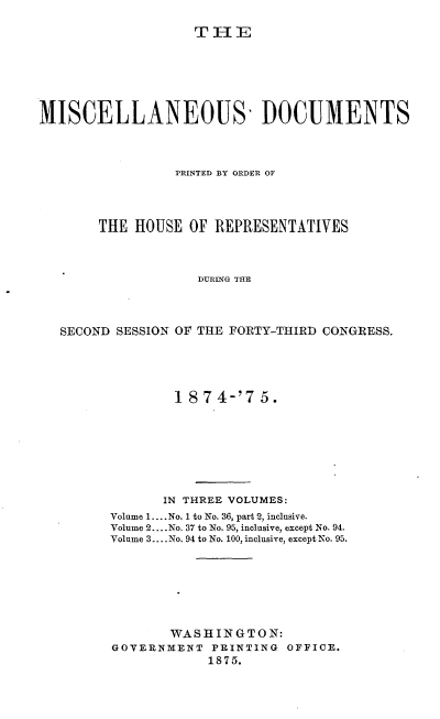 handle is hein.usccsset/usconset23512 and id is 1 raw text is: 

TIE


MISCELLANEOUS' DOCUMENTS



                 PRINTED BY ORDER OF




       THE  HOUSE  OF REPRESENTATIVES



                    DURING THE




   SECOND SESSION OF THE FORTY-THIRD CONGRESS.


        1 874-'7   5.








        IN THREE VOLUMES:
Volume 1.... No. 1 to No. 36, part 2, inclusive.
Volume 2... .No. 37 to No. 95, inclusive, except No. 94.
Volume 3.... No. 94 to No. 100, inclusive, except No. 95.







       WASHINGTON:
GOVERNMENT   PEINTING OFFICE.
            1875.


