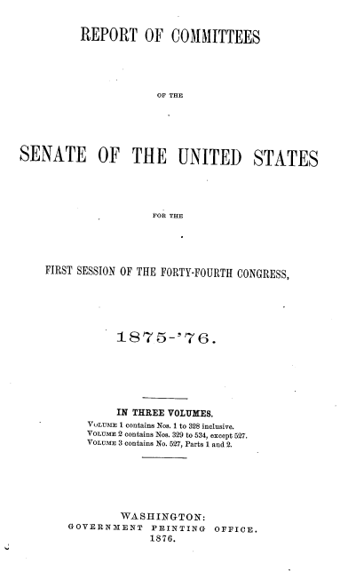 handle is hein.usccsset/usconset23524 and id is 1 raw text is: 


          REPORT OF COMMITTEES





                      OF THE





SENATE OF THE UNITED STATES





                     FOR THE


FIRST SESSION OF THE FORTY-FOURTH CONGRESS,






           1875-'76.






           IN THREE VOLUMES.
       VOLUME I contains Nos. I to 328 inclusive.
       VOLUME 2 contains Nos. 329 to 534, except 527.
       VOLUME 3 contains No. 527, Parts 1 and 2.






            WASHINGTON:
    GOVERNMENT   PRINTING  OFFICE.
                 1876.


