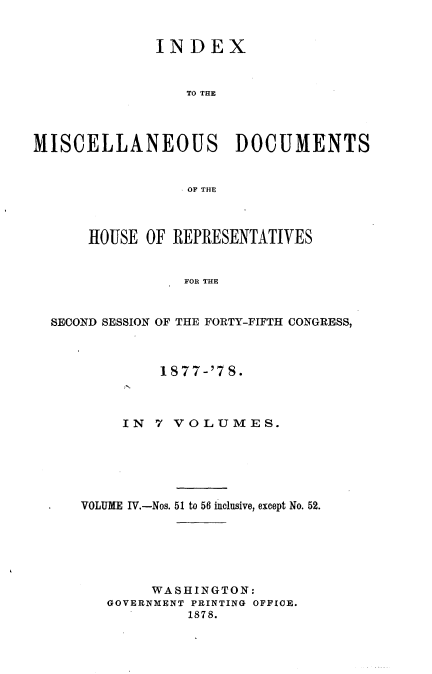 handle is hein.usccsset/usconset23650 and id is 1 raw text is: 


              INDEX


                 TO THE




MISCELLANEOUS DOCUMENTS


                 OF~ THE



      HOUSE  OF REPRESENTATIVES


                 FOR THE


  SECOND SESSION OF THE FORTY-FIFTH CONGRESS,


         1877-'78.



     IN 7 VOLUMES.






VOLUME IV.-Nos. 51 to 56 inclusive, except No. 52.






        WASHINGTON:
   GOVERNMENT PRINTING OFFICE.
            1878.


