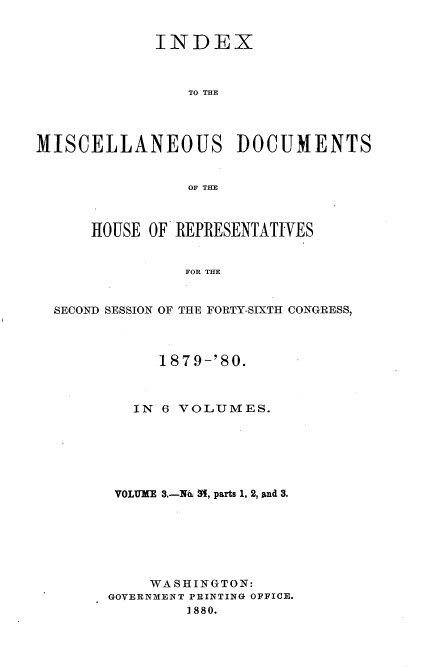 handle is hein.usccsset/usconset23753 and id is 1 raw text is: 


             INDEX



                TO THE




MISCELLANEOUS DOCUMENTS


                OF TE



      HOUSE OF REPRESENTATIVES


                FOF THE


  SECOND~ SESSION OF THlE FORTY-SIXTH CONGRESS,


      1879-'80.



   IN 6 VOLUMES.







 VOLUME 3.-N&. M, parts 1, 2, and 3.







    WASHINGTON:
GOVERNMENT PRINTING OFFICE.
        1880.


