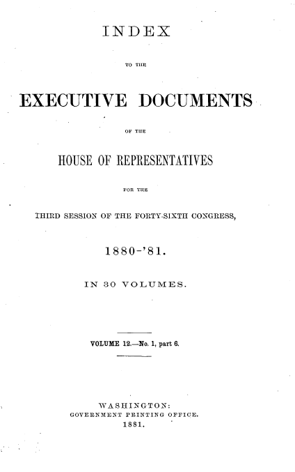 handle is hein.usccsset/usconset23782 and id is 1 raw text is: 


             INDEX



                TO TILE




EXECUTIVE DOCUMENTS


                OF THlE



      HOUSE OF REPRESENTATIVES


                FOR THE


  IHIRD SESSION OF THE FORTY-SIXTH CONGRESS,


     1880-'81.



  IN 30 VOLUMES.






  VOLUME 12.-No. 1, part 6.






    WASHINGTON:
GOVERNMENT PRINTING OFFICE.
        18 81.


