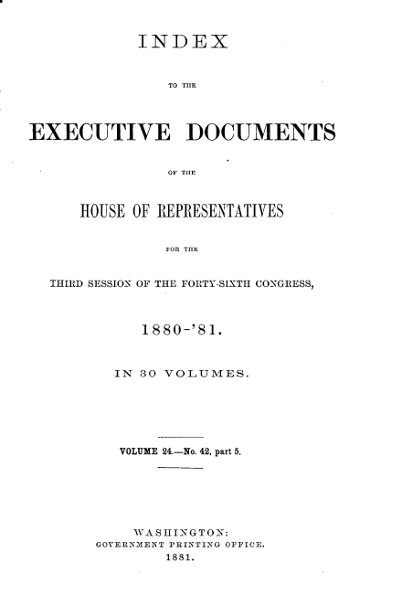 handle is hein.usccsset/usconset23792 and id is 1 raw text is: 


            INDEX



                TO THE




EXECUTIVE DOCUMENTS


                OF THE



      HOUSE OF REPRESENTATIVES


                FOR THE


  THIRD SESSION OF THE FORTY-SIXTH CONGRESS,


     1880-'81.



  IN 30 VOLUMES.






  VOLUME 24.-No. 42, part 5.







    WASHINGTON:
GOVERNMENT PRINTING OFFICE.
        1881.


