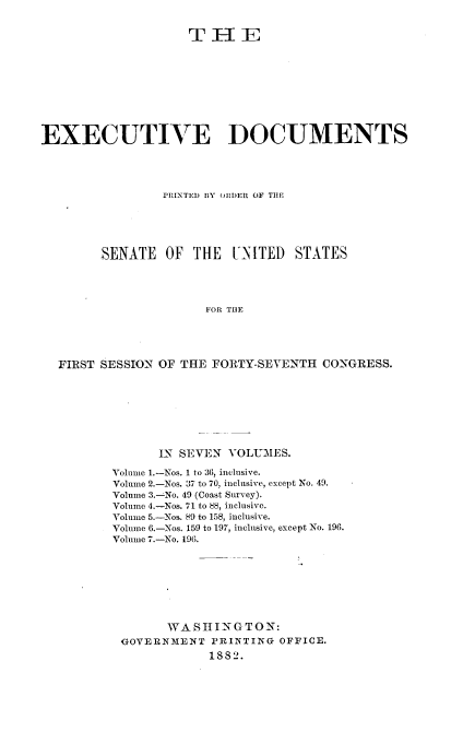 handle is hein.usccsset/usconset23804 and id is 1 raw text is: 


                    THlE










EXECUTIVE DOCUMENTS




                 PRINTED BY ORDER OF THE





        SENATE   OF  THE  UNITED   STATES




                       FOR THE





  FIRST SESSION OF THE FORTY-SEVENTH   CONGRESS.


      IN SEVEN  VOLUMES.

Volume 1.-Nos. 1 to 36, inclusive.
Volume 2.-Nos. 37 to 70, inclusive, except No. 49.
Volume 3.-No. 49 (Coast Survey).
Volume 4.-Nos. 71 to 88, inclusive.
Volume 5.-Nos. 89 to 158, inclusive.
Volume 6.-Nos. 159 to 197, inclusive, except No. 196.
Volume 7.-No. 196.








        WASHINGTON:
 GOVERNMENT   PRINTING OFFICE.
             1882.


