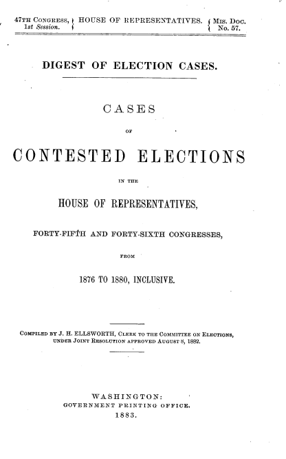 handle is hein.usccsset/usconset23867 and id is 1 raw text is: 
47TH CONGRESS, HOUSE OF REPRESENTATIVES. Mis. Doc.
  1st Session. (                       No. 57.




     DIGEST OF ELECTION CASES.





                 CASES

                     OF



CONTESTED ELECTIONS


                    IN THE


         HOUSE OF  REPRESENTATIVES,



    FORTY-FIF'I'H AND FORTY-SIXTH CONGRESSES,


                    FROM


             1876 TO 1880, INCLUSIVE.


COMPILED BY J. H. ELLSWORTH, CLERK TO THE COMMITTEE ON ELECTIONS,
      UNDER JOINT RESOLUTION APPROVED AUGUST 8, 1882.






              WASHINGTON:
        GOVERNMENT PRINTING OFFICE.
                  1883.


