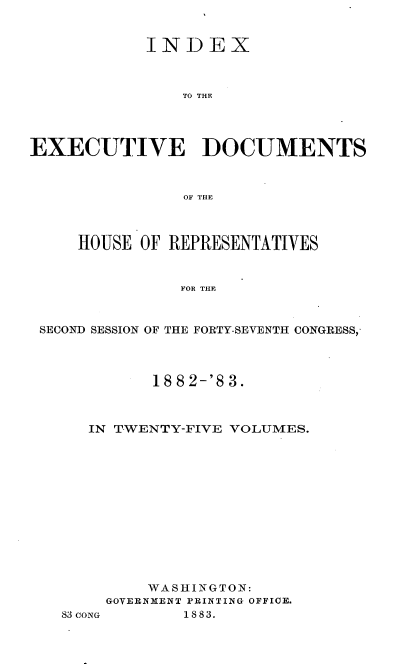 handle is hein.usccsset/usconset23892 and id is 1 raw text is: 


            INDEX



                TO THE




EXECUTIVE DOCUMENTS



                OF THE



     HOUSE OF REPRESENTATIVES


               FOR THE



 SECOND SESSION OF THE FORTY-SEVENTH CONGRESS,


         18 8 2-'8 3.



   IN TWENTY-FIVE VOLUMES.













         WASHINGTON:
     GOVERNMENT PRINTING OFFICE.
83CoNG      1883.



