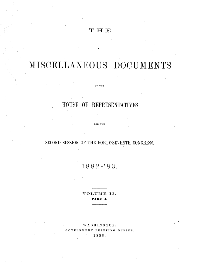handle is hein.usccsset/usconset23925 and id is 1 raw text is: 






                  THlE








MISCELLANEOUS DOCUMENTS




                   OF THE




          HOUSE OF REPRESENTATIVES




                   FOR THE


SECOND SESSION OF THE FORTY-SEVENTH CONGRESS.





           18 82-'8 3.






           VOLUME  13.
              PART 4.


     WASHINGTON:
GOVERNMENT PRINTING OFFICE.
        1883.


