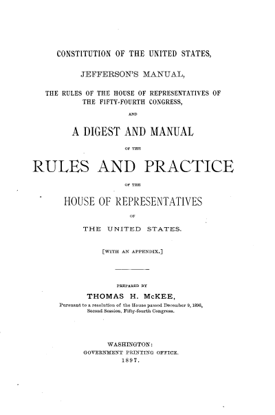 handle is hein.usccsset/usconset23959 and id is 1 raw text is: 







     CONSTITUTION  OF THE UNITED  STATES,


           JEFFERSON'S   MANUAL,


   THE RULES OF THE HOUSE OF REPRESENTATIVES OF
           THE FIFTY-FOURTH CONGRESS,




         A DIGEST AND MANUAL

                     OF THE


RULES AND PRACTICE

                     HU TOR E


       HOUSE   OF  REPRESENTATIVES

                      OF


     THE   UNITED   STATES.


          [WITH AN APPENDIX.]





             PREPARED BY

      THOMAS H. McKEE,
Pursuant to a resolution of the House passed December 9, 1896,
      Second Session, Fifty-fourth Congress.


     WASHINGTON:
GOVERNMENT PRINTING OFFICE.
         1897.


