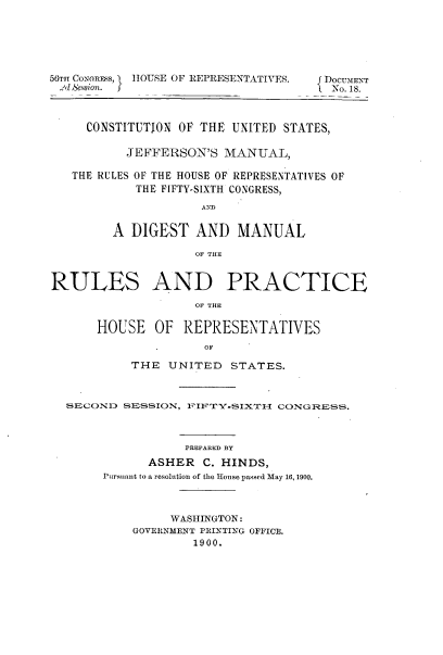 handle is hein.usccsset/usconset23960 and id is 1 raw text is: 






56TmT CONGREsS, HOUSE OF REPRESENTATIVES.  {DOCUMENT
Oe SeEion.           ES            No. 18.



     CONSTITUTION OF THE UNITED STATES,

          JEFFERSON'S MANUAL,

   THE RULES OF THE HOUSE OF REPRESENTATIVES OF
           THE FIFTY-SIXTH CONGRESS,
                   AND

        A DIGEST  AND   MANUAL

                  OF THE


RULES AND PRACTICE
                  oF THE

      HOUSE  OF  REPRESENTATIVES
                -OF

          THE  UNITED  STATES.



  SECOND SESSION, 1UI'TY-SIX(TIT CONGRESS.



                 PREPARED BY
            ASHER  C. HINDS,
       Pursuant to a resolution of the House passed May 16, 1900.



               WASHINGTON:
          GOVERNMENT PRINTING OFFICE.
                  1900.


