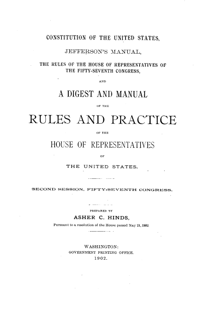 handle is hein.usccsset/usconset23961 and id is 1 raw text is: 







     CONSTITUTION OF THE UNITED STATES,


          JEFFERSON'S   MANUAL,


   THE RULES OF THE HOUSE OF REPRESENTATIVES OF
           THE FIFTY-SEVENTH CONGRESS,

                    AND


         A DIGEST   AND  MANUAL

                    OF THlE



RULES AND PRACTICE

                    OF THLE


      HOUSE   OF  REPRESENTATIVES

                     OF

           THE  UNITED  STATES.




 SECOND  SESSION, FIFIYSEVZENTIH CONGR~ESS.




                  PREPARED BY
             ASHER  C. HINDS,
       Pursuant to a resolution of the House passed May 21, 1902.




                WASHINGTON:
            GOVERNMENT PRINTING OFFICE.
                   1902.


