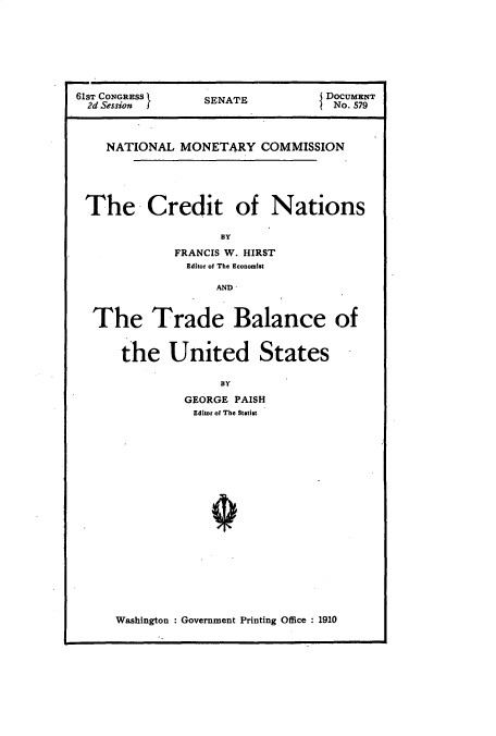 handle is hein.usccsset/usconset23962 and id is 1 raw text is: 







61sT CONGRESS    SENATE           DOCUMENT
  2d Session                       No. 579



    NATIONAL  MONETARY   COMMISSION





 The Credit of Nations

                    BY
             FRANCIS W. HIRST
               Editor of The Economist

                   AND


  The Trade Balance of


      the United States

                   BY
               GEORGE PAISH
               Editor of The Statist


Washington : Government Printing Office : 1910


