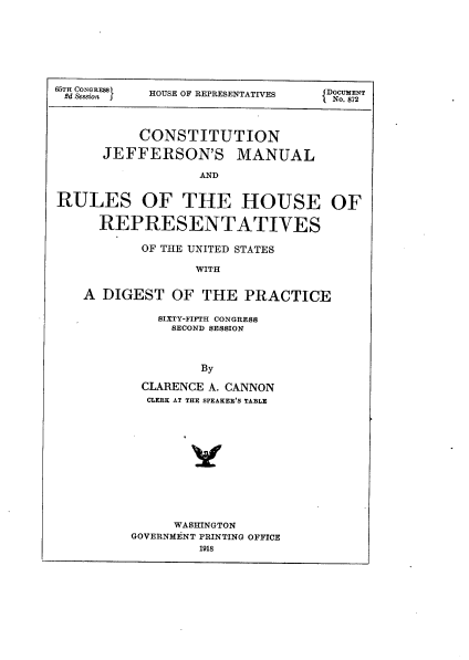 handle is hein.usccsset/usconset23963 and id is 1 raw text is: 








65TH CONGRESS  HOUSE OF REPRESENTATIVES  DOCUMENT
2d &ssion  5No. 872




          CONSTITUTION

     JEFFERSON'S MANUAL

                AND


RULES OF THE HOUSE OF

     REPRESENTATIVES

          OF THE UNITED STATES

                WITH


   A DIGEST  OF  THE  PRACTICE


  SIXTY-FIFTH CONGRESS
  SECOND SESSION



       By

CLARENCE A. CANNON
CLERK AT THE SPEAKER'S TABLE


     WASHINGTON
GOVERNMENT PRINTING OFFICE
        1918


