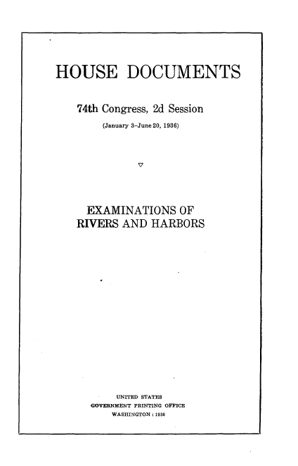 handle is hein.usccsset/usconset24003 and id is 1 raw text is: 








HOUSE DOCUMENTS




    74th Congress, 2d Session

        (January 3-June 20, 1936)




              V





     EXAMINATIONS OF

     RIVERS AND  HARBORS


    UNITED STATES
GOVERNMENT PRINTING OFFICE
    WASHINGTON: 1936


