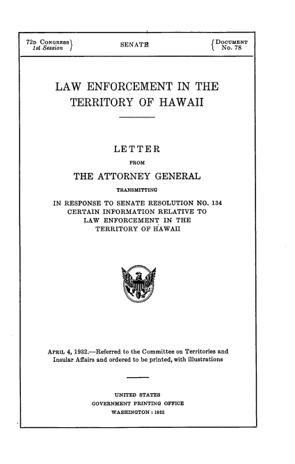 handle is hein.usccsset/usconset24157 and id is 1 raw text is: 




72D CONGRESSI         SENATE                DOCUMENT
1st Session f                              I No. 78





       LAW ENFORCEMENT IN THE

          TERRITORY OF HAWAII





                    LETTER
                        FROM

           THE   ATTORNEY GENERAL


                TRANSMITTING

 IN RESPONSE TO SENATE RESOLUTION  NO. 134
     CERTAIN INFORMATION  RELATIVE TO
        LAW  ENFORCEMENT   IN THE
           TERRITORY  OF HAWAII
















APRIL 4, 1932.-Referred to the Committee on Territories and
Insular Affairs and ordered to be printed, with illustrations


     UNITED STATES
GOVERNMENT PRINTING OFFICE
    WASHINGTON: 1932


