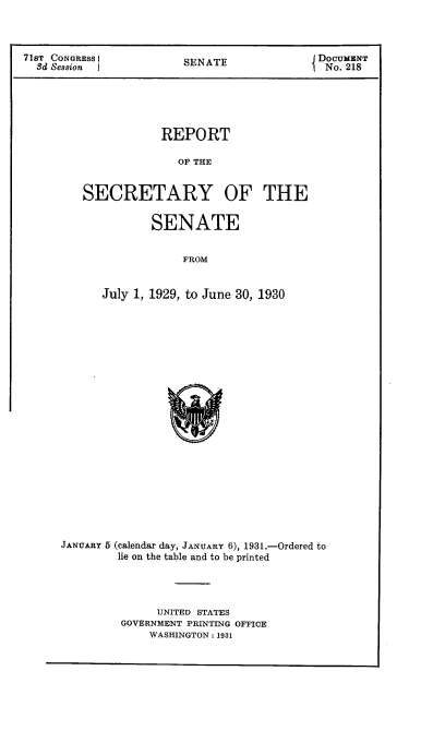 handle is hein.usccsset/usconset24311 and id is 1 raw text is: 



71sT CONGRESS I     SENATE           DOCUMENT
  Sd Session  JNo. 218





                 REPORT

                   OF THE


       SECRETARY OF THE


                SENATE


                    FROM


          July 1, 1929, to June 30, 1930


JANUARY 5 (calendar day, JANUARY 6), 1931.-Ordered to
       lie on the table and to be printed




            UNITED STATES
        GOVERNMENT PRINTING OFFICE
           WASHINGTON: 1931



