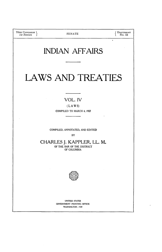 handle is hein.usccsset/usconset24381 and id is 1 raw text is: 









70TH CONGRESS           S  A                    DOCUMENT
  1st Session           SENATE                   No. 53


INDIAN AFFAIRS


LAWS AND TREATIES






                  VOL. IV

                  (LAWS)
              COMPILED TO MARCH 4, 1927


    COMPILED, ANNOTATED, AND EDITED

               BY

CHARLES J. KAPPLER, LL. M.
       OF THE BAR OF THE DISTRICT
           OF COLUMBIA


    UNITED STATES
GOVERNMENT PRINTING OFFICE
   WASHINGTON: 1929


