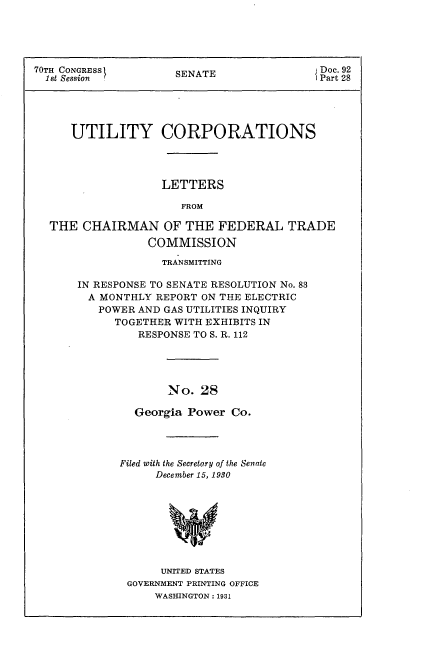 handle is hein.usccsset/usconset24399 and id is 1 raw text is: 





70TH CONGRESS                               Doc. 92
  1 t Session         SENATE                Part 28





      UTILITY CORPORATIONS




                   LETTERS

                      FROM

  THE  CHAIRMAN OF THE FEDERAL TRADE
                 COMMISSION


             TRANSMITTING

IN RESPONSE TO SENATE RESOLUTION No. 83
  A MONTHLY REPORT ON THE ELECTRIC
  POWER  AND GAS UTILITIES INQUIRY
      TOGETHER WITH EXHIBITS IN
         RESPONSE TO S. R. 112





              No.  28

         Georgia Power Co.


Filed with the Secretary of the Senate
     December 15, 1930









     UNITED STATES
 GOVERNMENT PRINTING OFFICE
     WASHINGTON: 1931


