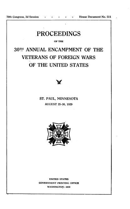handle is hein.usccsset/usconset24492 and id is 1 raw text is: 



70th Congress, 2d Session       House Document No. 511





             PROCEEDINGS

                     OF THE


   30W  ANNUAL ENCAMPMENT OF THE

       VETERANS OF FOREIGN WARS

          OF  THE  UNITED   STATES










              ST. PAUL, MINNESOTA
                 AUGUST 25-30, 1929























                   UNITED STATES
              GOVERNMENT PRINTING OFFICE
                  WASHINGTON: 1930


