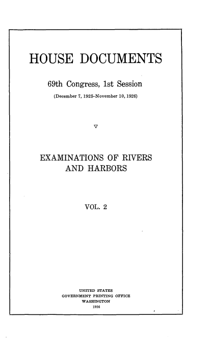 handle is hein.usccsset/usconset24558 and id is 1 raw text is: 










HOUSE DOCUMENTS



     69th Congress, 1st Session

     (December 7, 1925-November 10, 1926)





                V





   EXAMINATIONS OF RIVERS

         AND  HARBORS






              VOL. 2















            UNITED STATES
        GOVERNMENT PRINTING OFFICE
             WASHINGTON
                1926


