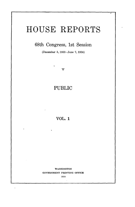 handle is hein.usccsset/usconset24603 and id is 1 raw text is: 








HOUSE REPORTS



    68th Congress, 1st Session

       (December 3, 1923-June 7, 1924)




               V





            PUBLIC









            VOL.  1


     WASHINGTON
GOVERNMENT PRINTING OFFICE
        1924


