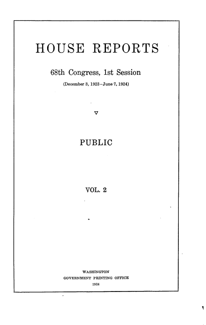 handle is hein.usccsset/usconset24604 and id is 1 raw text is: 








HOUSE REPORTS



    68th Congress, 1st Session

       (December 3, 1923 -June 7, 1924)




               V





            PUBLIC








            VOL.  2


     WASHINGTON
GOVERNMENT PRINTING OFFICE
        1924



