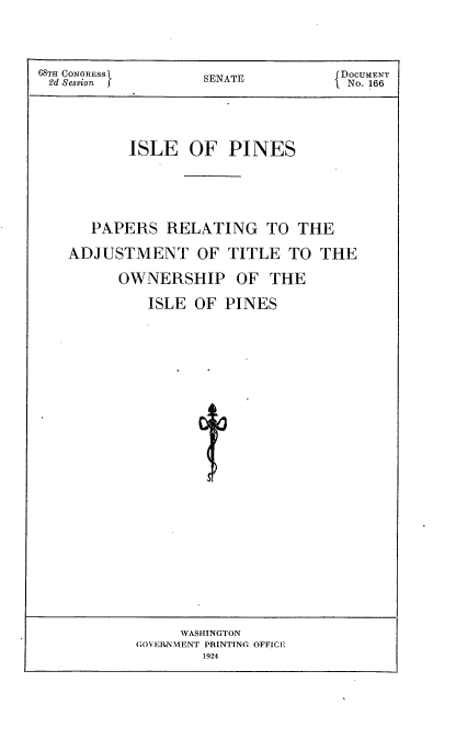 handle is hein.usccsset/usconset24644 and id is 1 raw text is: 



68TH CONGRESS      SENATE           DOCUMENT
2d Session [No. 166




           ISLE   OF  PINES




      PAPERS   RELATING TO THE

    ADJUSTMENT OF TITLE TO THE

         OWNERSHIP OF THE

             ISLE OF  PINES


     WASHINGTON
GOVEIRNMENT PRINTING OFFICE
        1924


