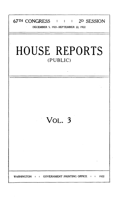 handle is hein.usccsset/usconset24703 and id is 1 raw text is: 


67TH CONGRESS   :  :  :  2D SESSION
       DECEMBER 5, 1921-SEPTEMBER 22, 1922


HOUSE REPORTS
            (PUBLIC)


VOL. 3


WASHINGTON : : GOVERNMENT PRINTING OFFICE : : 1922


