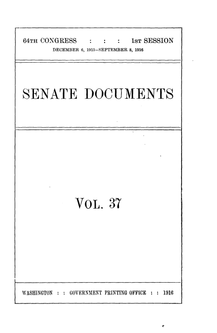 handle is hein.usccsset/usconset25027 and id is 1 raw text is: 

64TH CONGRESS            1ST SESSION
       DECEMBER 6, 1915-SEPTEMBER 8, 1916


SENATE DOCUMENTS


VOL.


37


WASHINGTON : . GOVERNMENT PRINTING OFFICE ' : 1916


