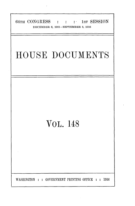 handle is hein.usccsset/usconset25059 and id is 1 raw text is: 


64TH CONGRESS            T: - 1s SESSION
      DECEMBER 6, 1915 - SEPTEMBER 8, 1916


HOUSE DOCUMENTS


VOL. 148


WASHINGTON : : GOVERNMENT PRINTING OFFICE : : 1916


